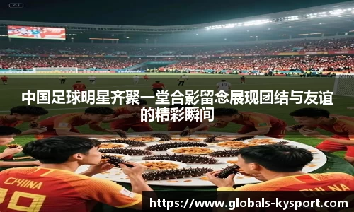 中国足球明星齐聚一堂合影留念展现团结与友谊的精彩瞬间